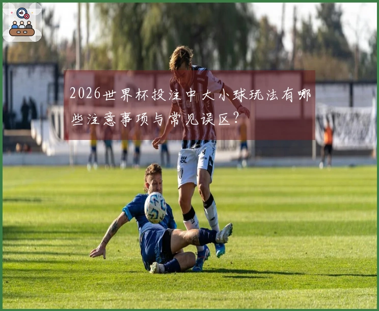 2026世界杯投注中大小球玩法有哪些注意事项与常见误区？