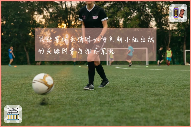 买世界杯竞猜时如何判断小组出线的关键因素与推荐策略
